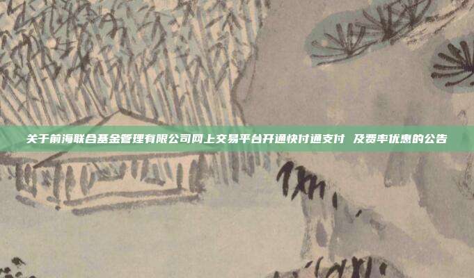 关于前海联合基金管理有限公司网上交易平台开通快付通支付 及费率优惠的公告