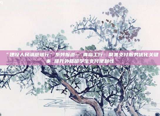 “建设人民满意银行”系列报道-- 青岛工行:聚焦支付服务优化关键事 提升外籍留学生支付便利性