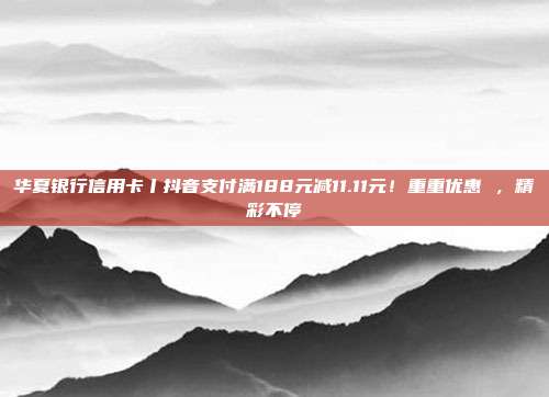 华夏银行信用卡丨抖音支付满188元减11.11元!重重优惠 ,精彩不停
