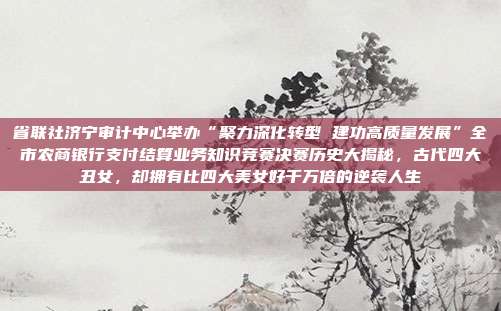 省联社济宁审计中心举办“聚力深化转型 建功高质量发展”全市农商银行支付结算业务知识竞赛决赛历史大揭秘,古代四大丑女,却拥有比四大美女好千万倍的逆袭人生