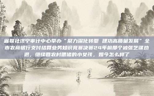 省联社济宁审计中心举办“聚力深化转型 建功高质量发展”全市农商银行支付结算业务知识竞赛决赛24年前那个被张艺谋劝退,继续回农村喂猪的小女孩,如今怎么样了