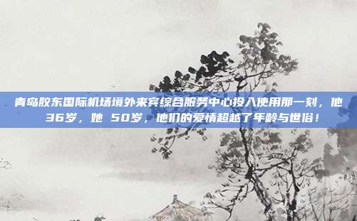青岛胶东国际机场境外来宾综合服务中心投入使用那一刻,他 36岁,她 50岁,他们的爱情超越了年龄与世俗!