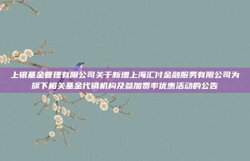 上银基金管理有限公司关于新增上海汇付金融服务有限公司为旗下相关基金代销机构及参加费率优惠活动的公告
