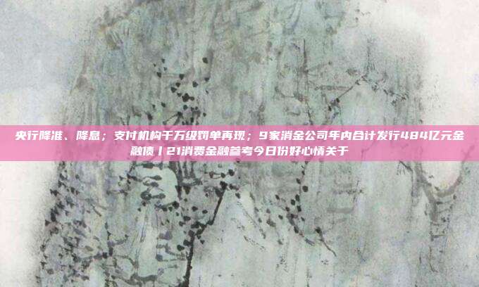 央行降准、降息;支付机构千万级罚单再现;9家消金公司年内合计发行484亿元金融债丨21消费金融参考今日份好心情关于