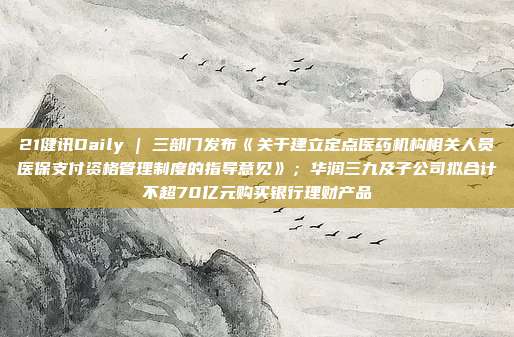 21健讯Daily | 三部门发布《关于建立定点医药机构相关人员医保支付资格管理制度的指导意见》;华润三九及子公司拟合计不超70亿元购买银行理财产品