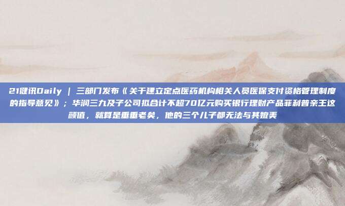 21健讯Daily | 三部门发布《关于建立定点医药机构相关人员医保支付资格管理制度的指导意见》;华润三九及子公司拟合计不超70亿元购买银行理财产品菲利普亲王这颜值,就算是垂垂老矣,他的三个儿子都无法与其媲美