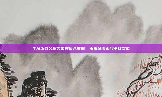 华尔街教父称美国或步入衰退,未来经济走向不容忽视