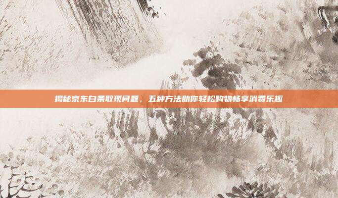 揭秘京东白条取现问题,五种方法助你轻松购物畅享消费乐趣