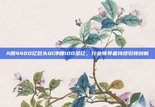 A股4400亿巨头Q1净赚100多亿,行业领导者持续引领创新