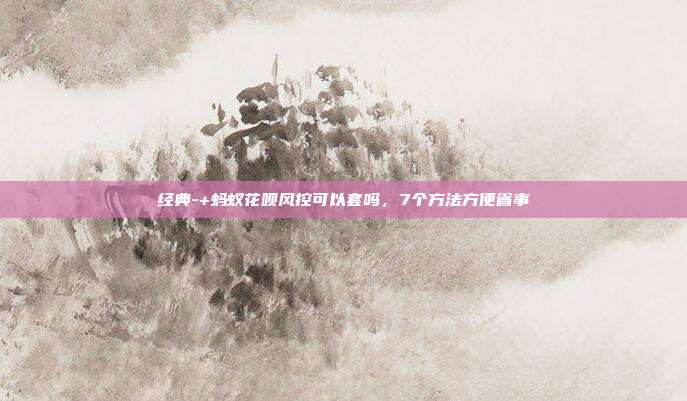 经典-+蚂蚁花呗风控可以套吗,7个方法方便省事