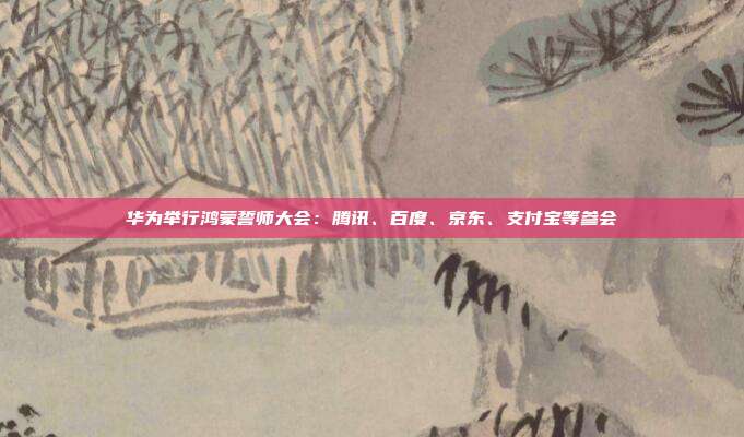 华为举行鸿蒙誓师大会:腾讯、百度、京东、支付宝等参会