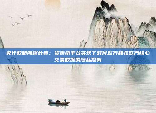 央行数研所穆长春:货币桥平台实现了对付款方和收款方核心交易数据的隐私控制