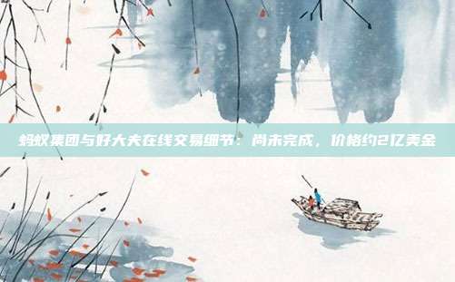 蚂蚁集团与好大夫在线交易细节:尚未完成,价格约2亿美金
