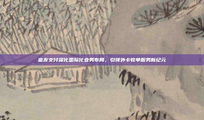 富友支付深化国际化业务布局,引领外卡收单服务新纪元