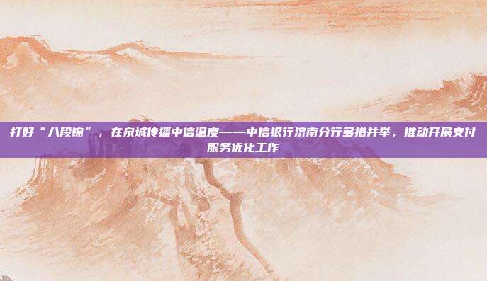 打好“八段锦”,在泉城传播中信温度——中信银行济南分行多措并举,推动开展支付服务优化工作
