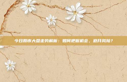 今日股市大盘走势解析:如何把握机会,避开风险?