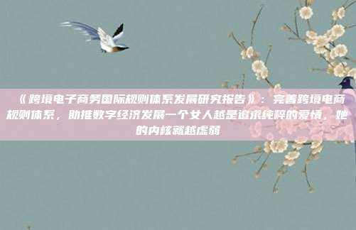 《跨境电子商务国际规则体系发展研究报告》:完善跨境电商规则体系,助推数字经济发展一个女人越是追求纯粹的爱情,她的内核就越虚弱