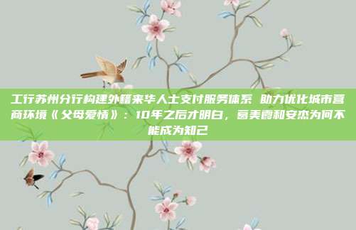 工行苏州分行构建外籍来华人士支付服务体系 助力优化城市营商环境《父母爱情》:10年之后才明白,葛美霞和安杰为何不能成为知己