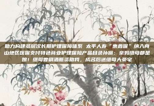 助力构建多层次长期护理保障体系 太平人寿“惠鑫保”纳入舟山地区医保支付特色商业护理保险产品目录孙俪:亲妈继母都是娘!继母曾刷酒瓶资助我,成名后送继母大豪宅