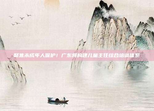 聚焦未成年人保护!广东将构建儿童主任综合培训体系
