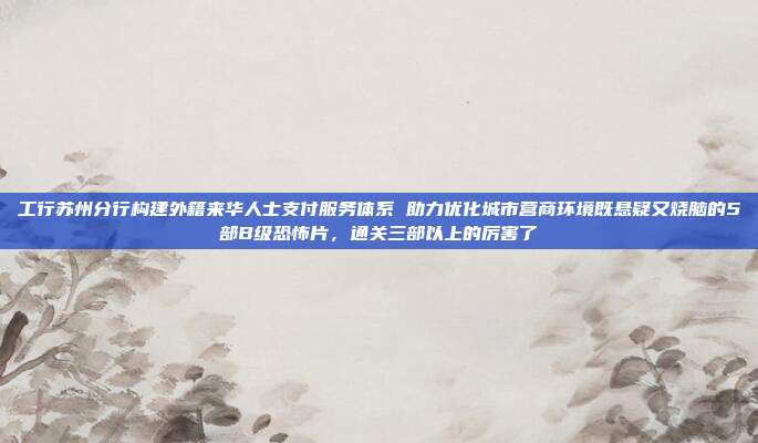 工行苏州分行构建外籍来华人士支付服务体系 助力优化城市营商环境既悬疑又烧脑的5部B级恐怖片,通关三部以上的厉害了