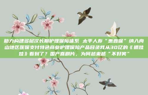 助力构建多层次长期护理保障体系 太平人寿“惠鑫保”纳入舟山地区医保支付特色商业护理保险产品目录我从30亿的《抓娃娃》看到了?国产喜剧片,为何越来越“不好笑”