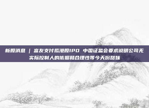 新股消息 | 富友支付拟港股IPO 中国证监会要求说明公司无实际控制人的依据和合理性等今天份甜妹