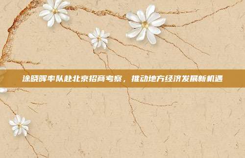 涂晓晖率队赴北京招商考察,推动地方经济发展新机遇
