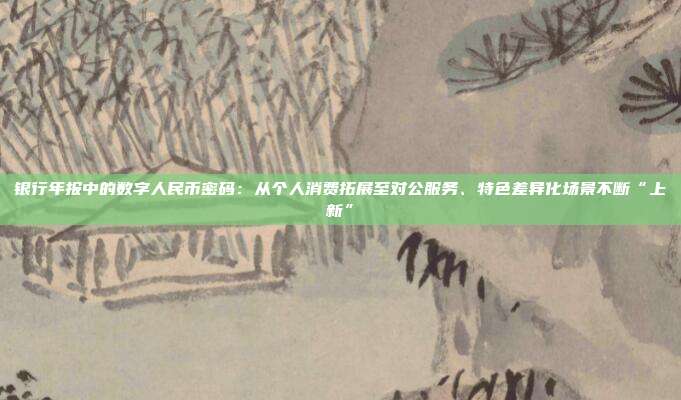 银行年报中的数字人民币密码:从个人消费拓展至对公服务、特色差异化场景不断“上新”