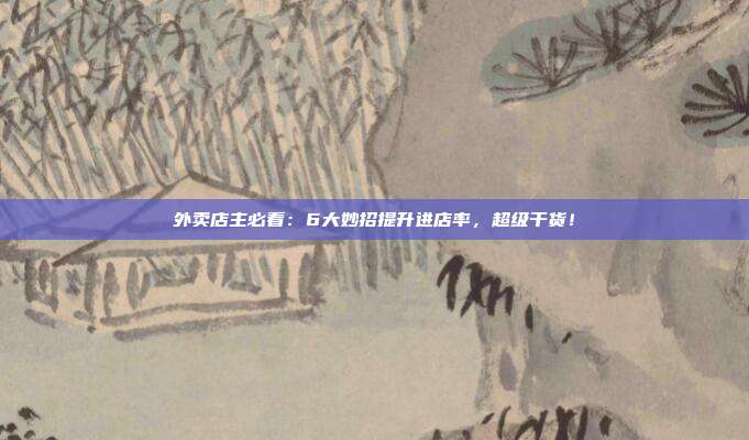 外卖店主必看:6大妙招提升进店率,超级干货!
