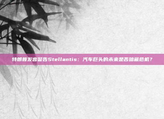 特朗普发言警告Stellantis:汽车巨头的未来是否暗藏危机?