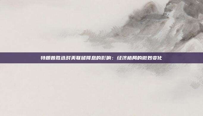 特朗普胜选对美联储降息的影响:经济格局的微妙变化