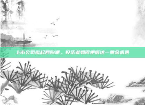 上市公司掀起回购潮,投资者如何把握这一黄金机遇