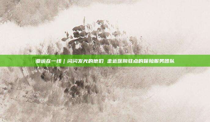 亚运在一线|闪闪发光的他们 走近医院驻点的保险服务团队