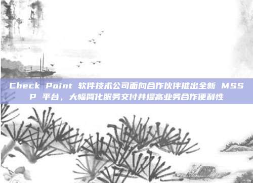 Check Point 软件技术公司面向合作伙伴推出全新 MSSP 平台,大幅简化服务交付并提高业务合作便利性