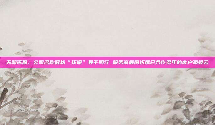 天和环保:公司名称冠以“环保”异于同行 服务商居间拓展已合作多年的客户现疑云