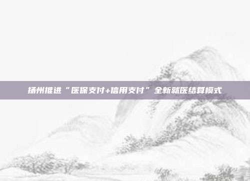 扬州推进“医保支付+信用支付”全新就医结算模式