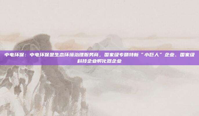 中电环保:中电环保是生态环境治理服务商,国家级专精特新“小巨人”企业、国家级科技企业孵化器企业