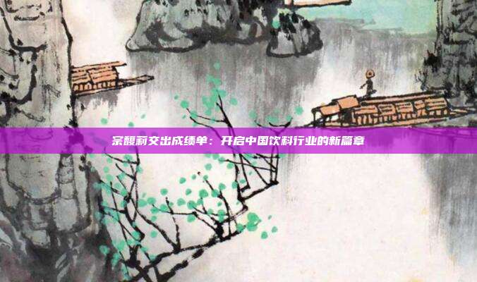 宗馥莉交出成绩单:开启中国饮料行业的新篇章