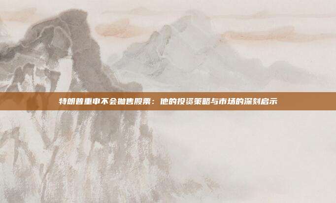 特朗普重申不会抛售股票:他的投资策略与市场的深刻启示