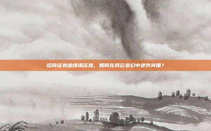 招商证券业绩承压热,如何在风云变幻中逆势突围?