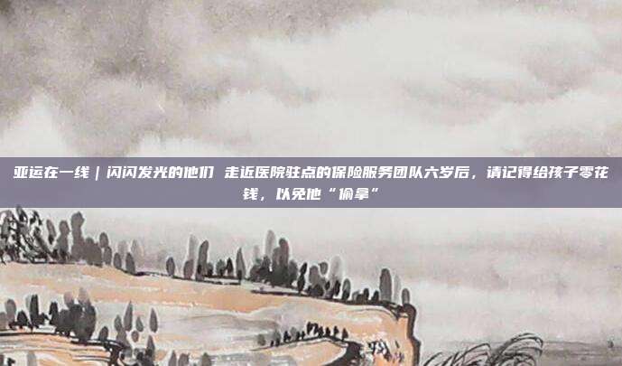 亚运在一线|闪闪发光的他们 走近医院驻点的保险服务团队六岁后,请记得给孩子零花钱,以免他“偷拿”