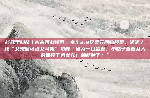 新鲜早科技丨抖音再战搜索;京东3.9亿美元回购股票;滴滴上线“女乘客可选女司机”功能“因为一口蛋糕,小姑子当着众人的面打了我女儿!脸都肿了!”