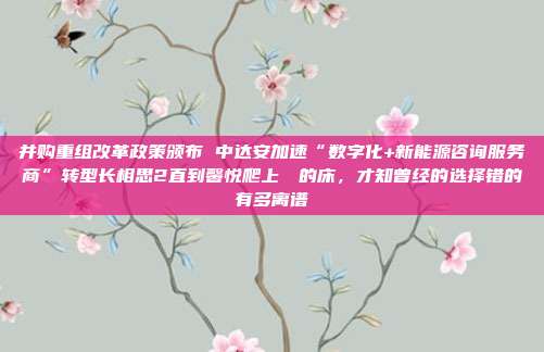 并购重组改革政策颁布 中达安加速“数字化+新能源咨询服务商”转型长相思2直到馨悦爬上玱玹的床,才知曾经的选择错的有多离谱