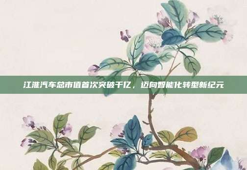 江淮汽车总市值首次突破千亿,迈向智能化转型新纪元