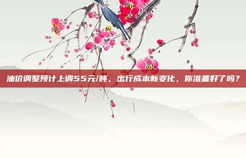 油价调整预计上调55元/吨,出行成本新变化,你准备好了吗?
