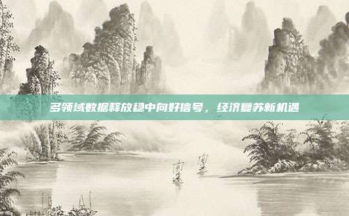 多领域数据释放稳中向好信号,经济复苏新机遇