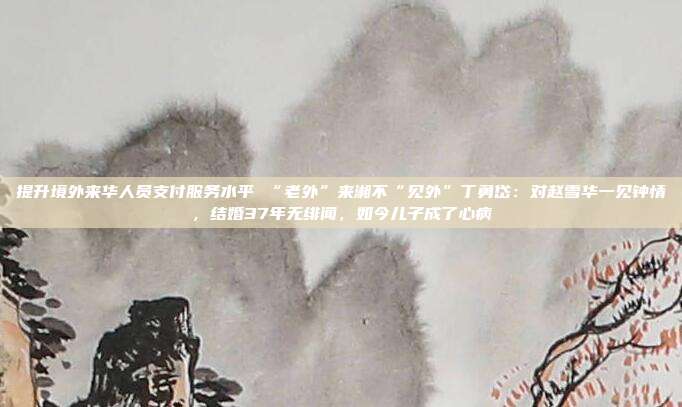 提升境外来华人员支付服务水平 “老外”来湘不“见外”丁勇岱:对赵雪华一见钟情,结婚37年无绯闻,如今儿子成了心病