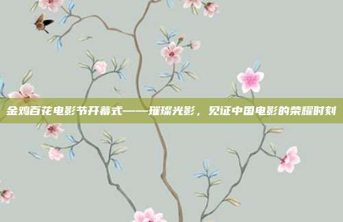 金鸡百花电影节开幕式——璀璨光影,见证中国电影的荣耀时刻