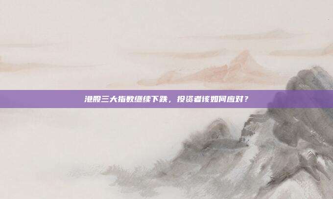 港股三大指数继续下跌,投资者该如何应对?